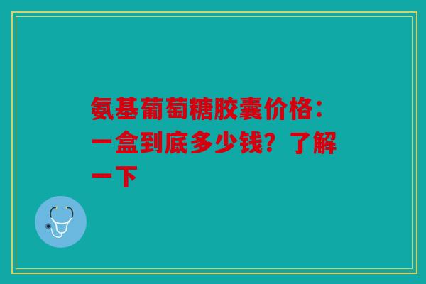氨基葡萄糖胶囊价格：一盒到底多少钱？了解一下