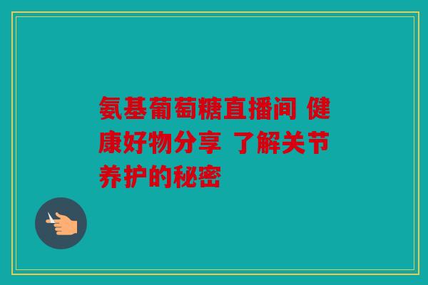 氨基葡萄糖直播间 健康好物分享 了解关节养护的秘密