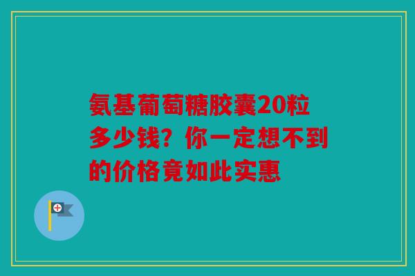 氨基葡萄糖胶囊20粒多少钱？你一定想不到的价格竟如此实惠