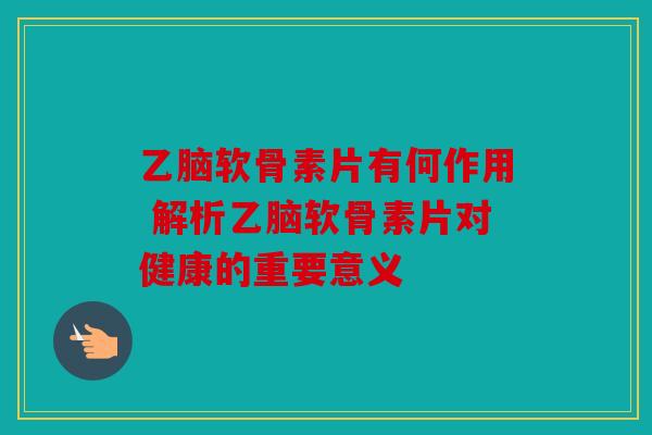 乙脑软骨素片有何作用 解析乙脑软骨素片对健康的重要意义