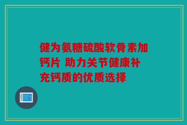 健为氨糖硫酸软骨素加钙片 助力关节健康补充钙质的优质选择