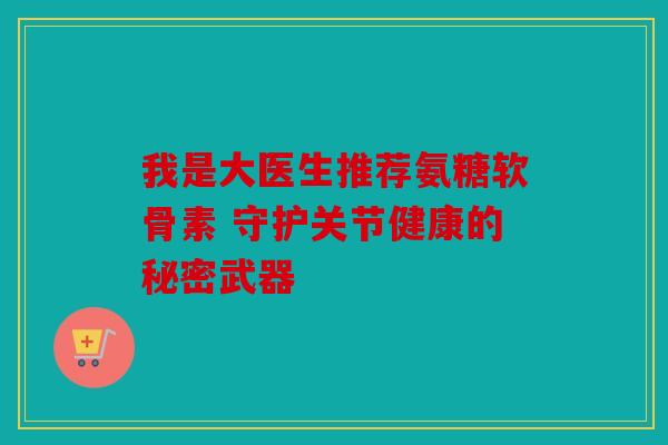 我是大医生推荐氨糖软骨素 守护关节健康的秘密武器