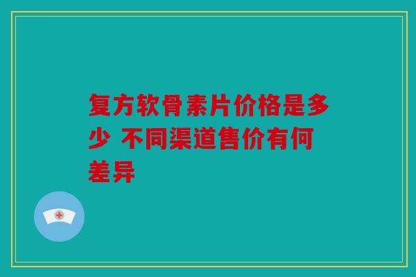 复方软骨素片价格是多少 不同渠道售价有何差异