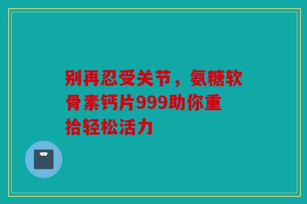 别再忍受关节，氨糖软骨素钙片999助你重拾轻松活力