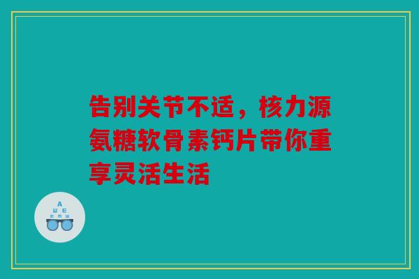 告别关节不适，核力源氨糖软骨素钙片带你重享灵活生活