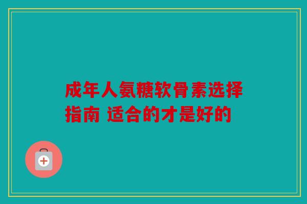 成年人氨糖软骨素选择指南 适合的才是好的