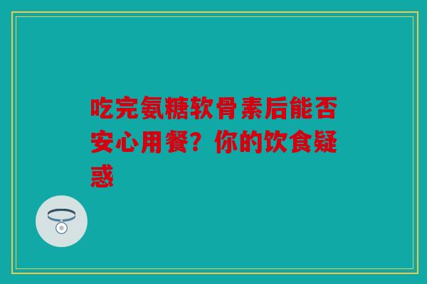吃完氨糖软骨素后能否安心用餐？你的饮食疑惑