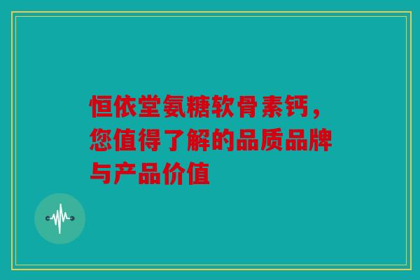 恒依堂氨糖软骨素钙，您值得了解的品质品牌与产品价值