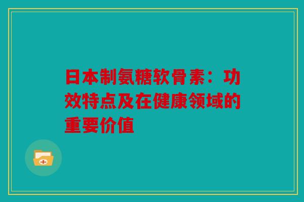 日本制氨糖软骨素：功效特点及在健康领域的重要价值
