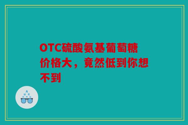 OTC硫酸氨基葡萄糖价格大，竟然低到你想不到