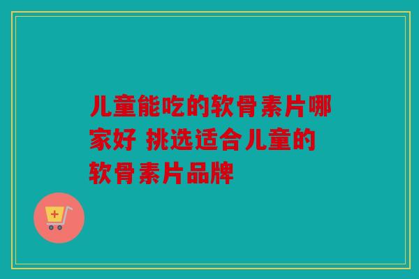 儿童能吃的软骨素片哪家好 挑选适合儿童的软骨素片品牌