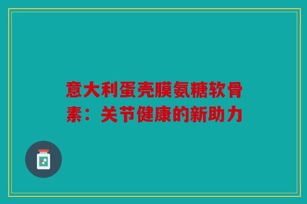 意大利蛋壳膜氨糖软骨素：关节健康的新助力