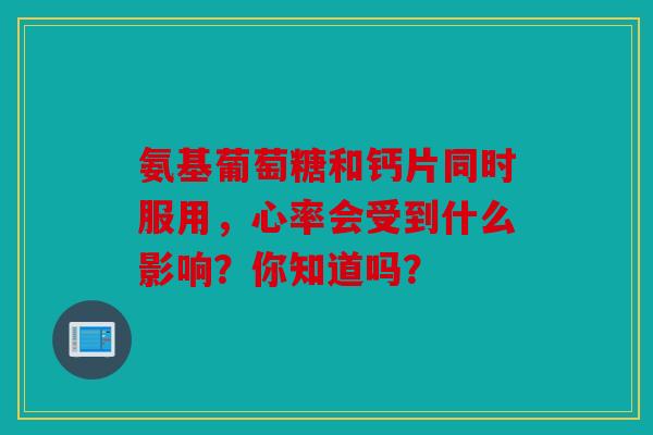 氨基葡萄糖和钙片同时服用，心率会受到什么影响？你知道吗？