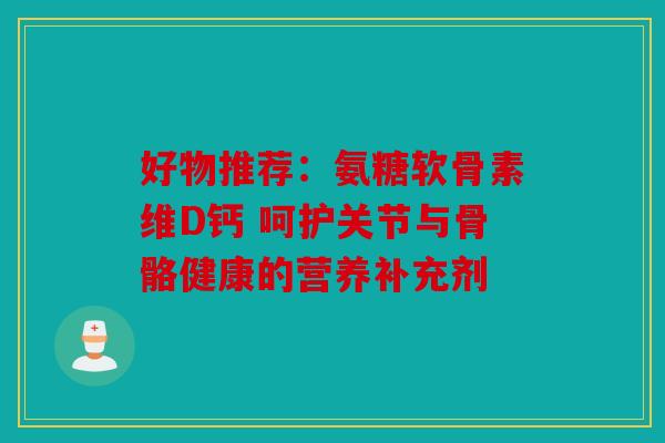 好物推荐：氨糖软骨素维D钙 呵护关节与骨骼健康的营养补充剂