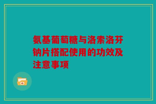 氨基葡萄糖与洛索洛芬钠片搭配使用的功效及注意事项