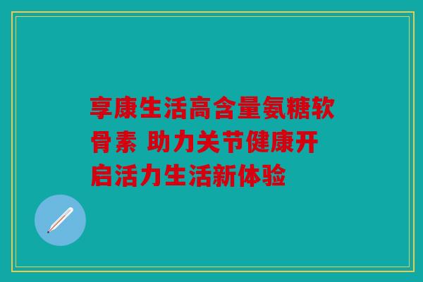 享康生活高含量氨糖软骨素 助力关节健康开启活力生活新体验