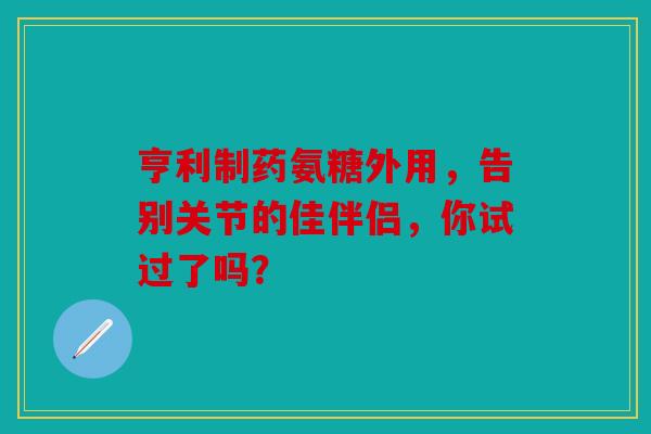 亨利制药氨糖外用，告别关节的佳伴侣，你试过了吗？