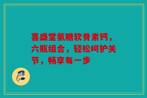 喜盛堂氨糖软骨素钙，六瓶组合，轻松呵护关节，畅享每一步