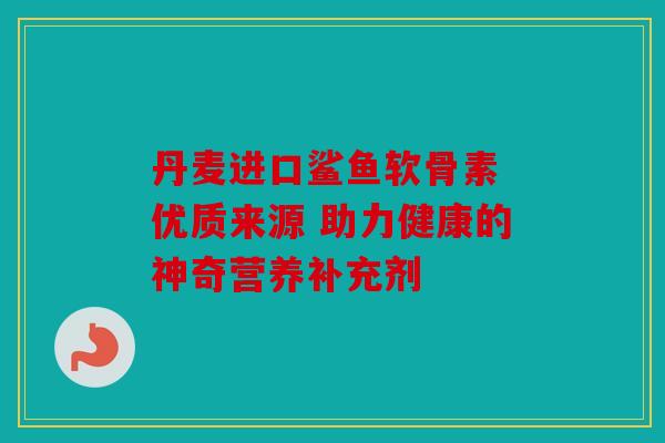 丹麦进口鲨鱼软骨素 优质来源 助力健康的神奇营养补充剂