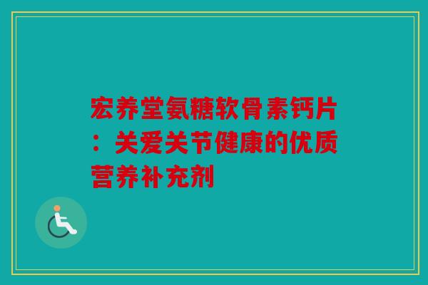 宏养堂氨糖软骨素钙片：关爱关节健康的优质营养补充剂