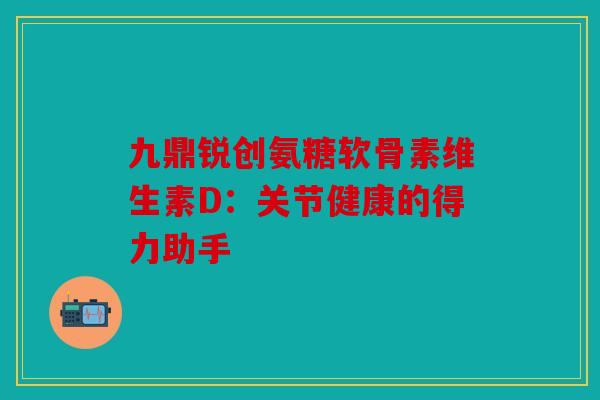 九鼎锐创氨糖软骨素维生素D：关节健康的得力助手