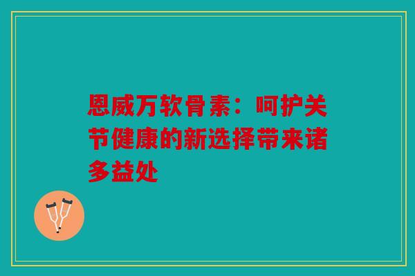 恩威万软骨素：呵护关节健康的新选择带来诸多益处
