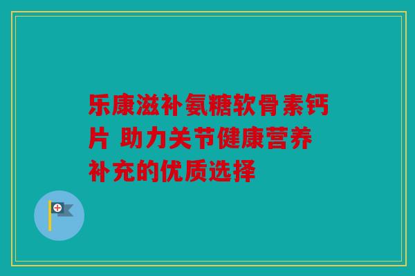 乐康滋补氨糖软骨素钙片 助力关节健康营养补充的优质选择