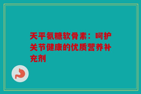 天平氨糖软骨素：呵护关节健康的优质营养补充剂