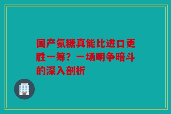 国产氨糖真能比进口更胜一筹？一场明争暗斗的深入剖析
