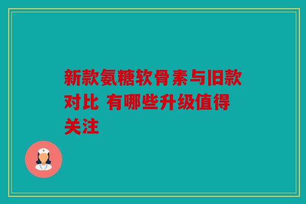 新款氨糖软骨素与旧款对比 有哪些升级值得关注