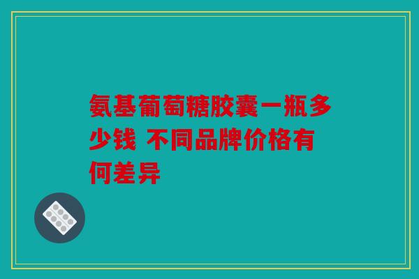 氨基葡萄糖胶囊一瓶多少钱 不同品牌价格有何差异