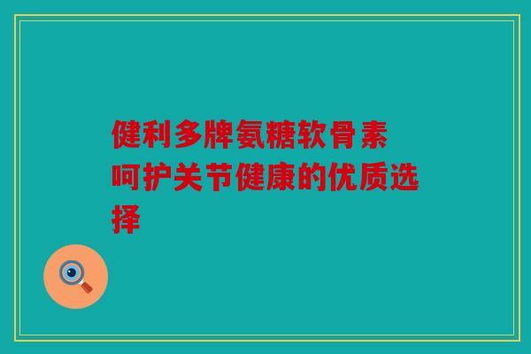 健利多牌氨糖软骨素 呵护关节健康的优质选择