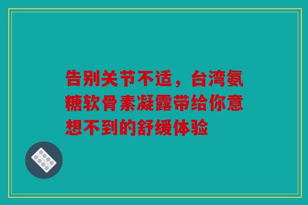 告别关节不适，台湾氨糖软骨素凝露带给你意想不到的舒缓体验