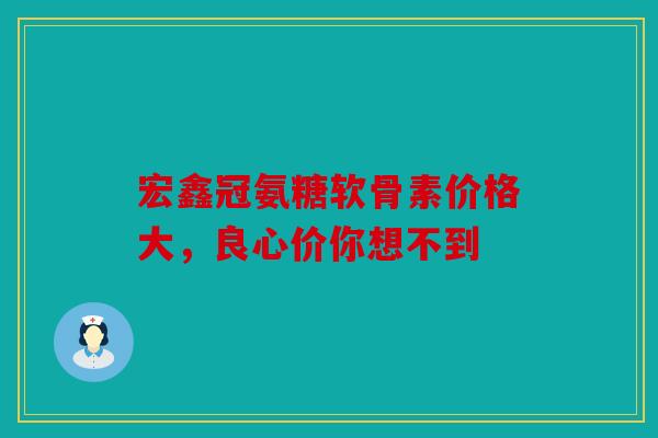 宏鑫冠氨糖软骨素价格大，良心价你想不到