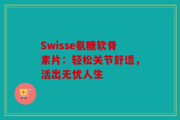 Swisse氨糖软骨素片：轻松关节舒适，活出无忧人生