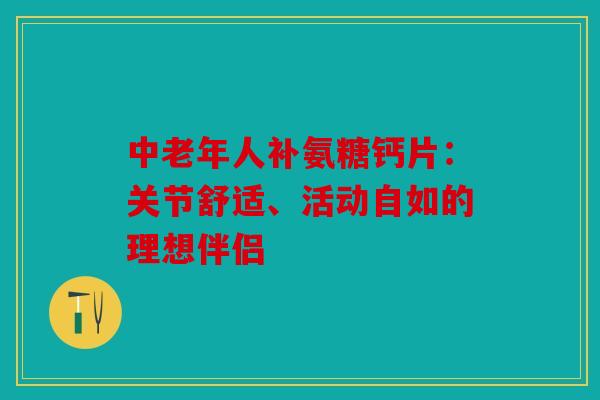 中老年人补氨糖钙片：关节舒适、活动自如的理想伴侣