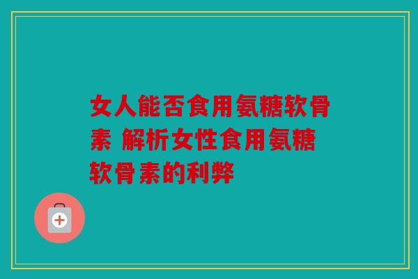 女人能否食用氨糖软骨素 解析女性食用氨糖软骨素的利弊