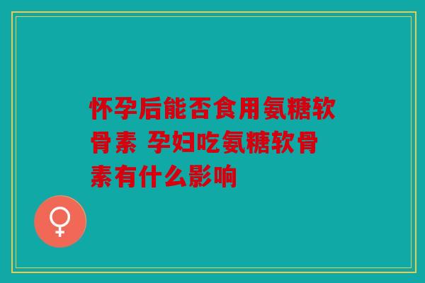 怀孕后能否食用氨糖软骨素 孕妇吃氨糖软骨素有什么影响