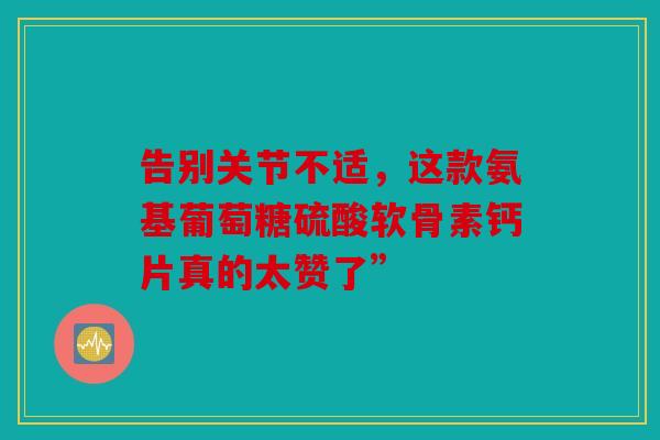 告别关节不适，这款氨基葡萄糖硫酸软骨素钙片真的太赞了”