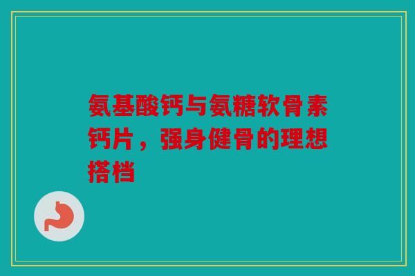氨基酸钙与氨糖软骨素钙片，强身健骨的理想搭档