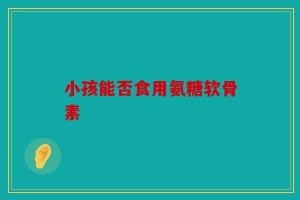 小孩能否食用氨糖软骨素
