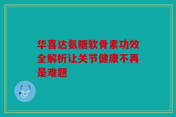 华喜达氨糖软骨素功效全解析让关节健康不再是难题