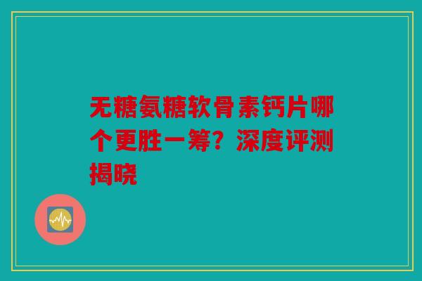 无糖氨糖软骨素钙片哪个更胜一筹？深度评测揭晓