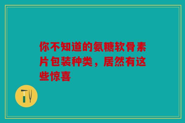 你不知道的氨糖软骨素片包装种类，居然有这些惊喜