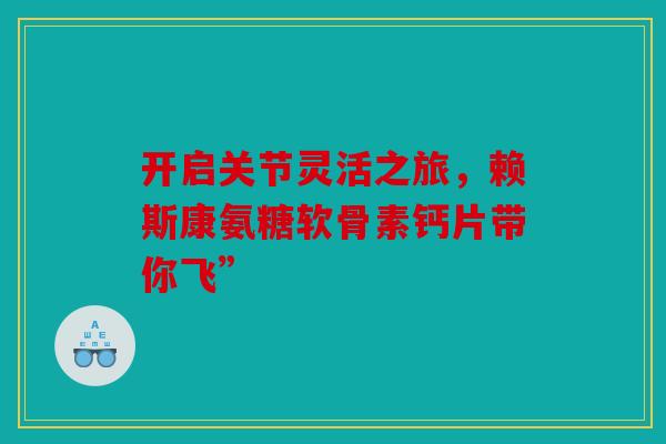 开启关节灵活之旅，赖斯康氨糖软骨素钙片带你飞”