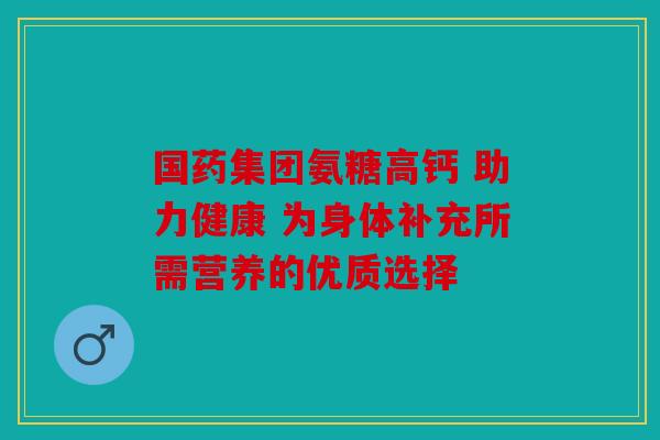 国药集团氨糖高钙 助力健康 为身体补充所需营养的优质选择