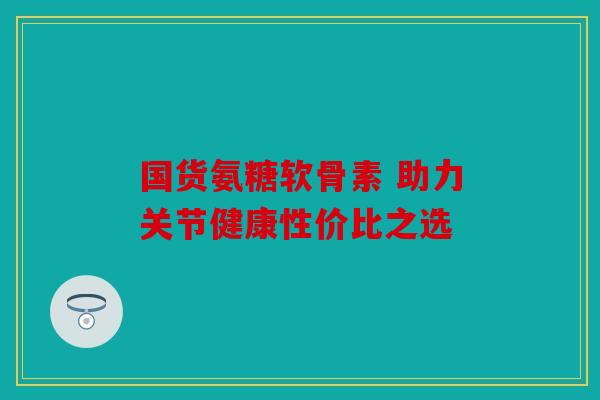 国货氨糖软骨素 助力关节健康性价比之选