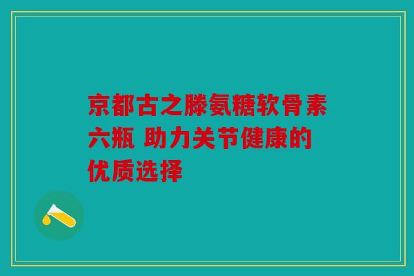 京都古之滕氨糖软骨素六瓶 助力关节健康的优质选择