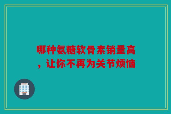 哪种氨糖软骨素销量高，让你不再为关节烦恼