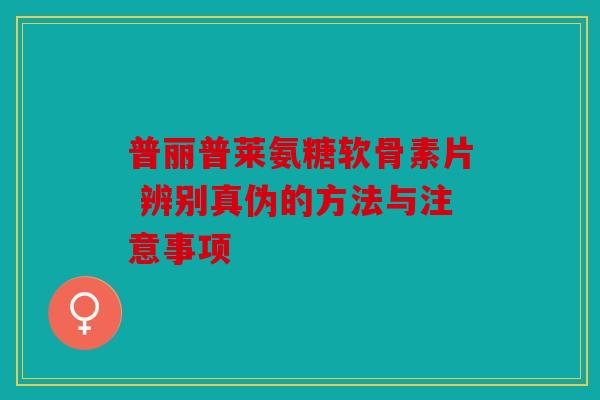 普丽普莱氨糖软骨素片 辨别真伪的方法与注意事项